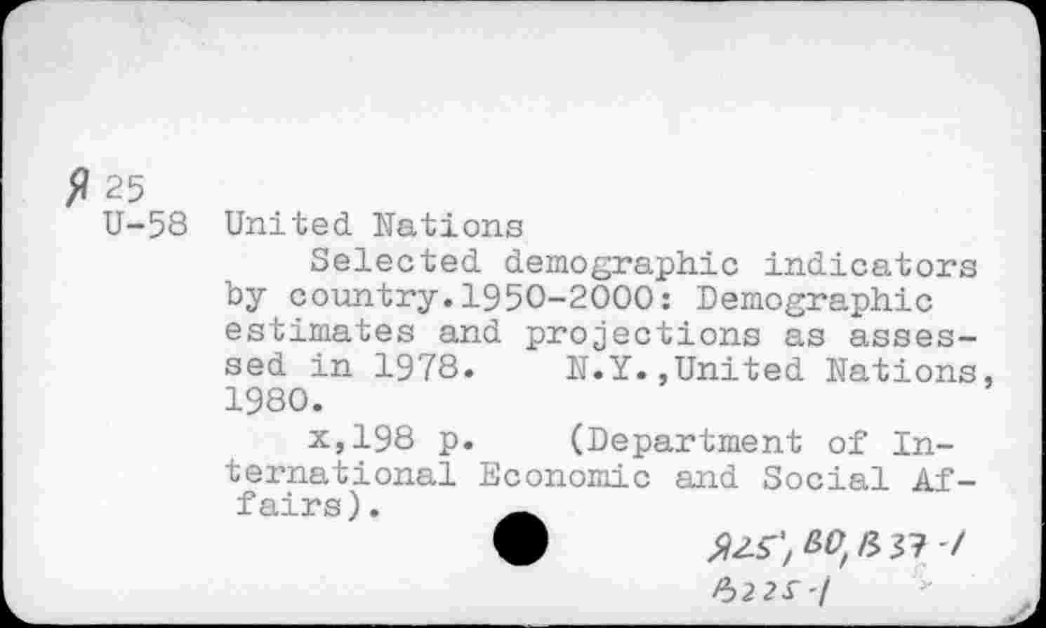 ﻿fl 25
U-58
United Nations
Selected demographic indicators by country.1950-2000: Demographic estimates and projections as assessed in 1978.	N.Y.,United Nations
1980.
x,198 p.	(Department of In-
ternational Economic and Social Af-fairs).
9 JUT, ^£37 7 %22£'l